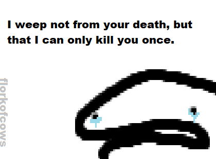 i weep not from your death, but that i can only kill you once.png